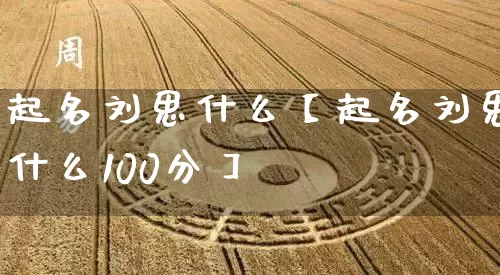 起名刘思什么【起名刘思什么100分】_https://www.nbtfsb.com_生肖星座_第1张