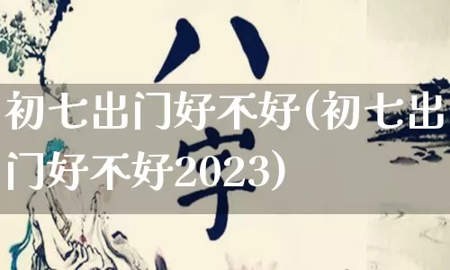 初七出门好不好(初七出门好不好2023)_https://www.nbtfsb.com_生肖星座_第1张