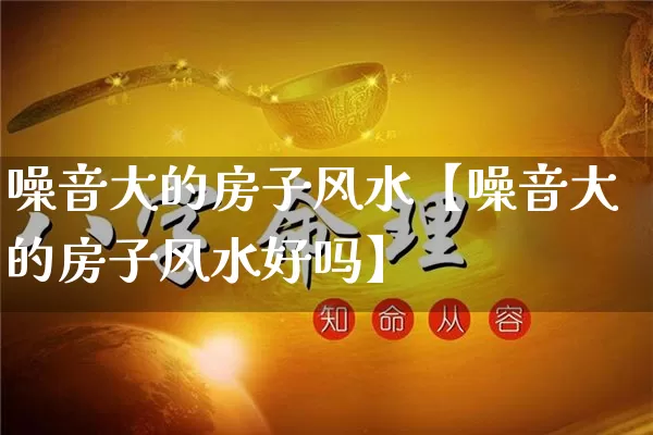 噪音大的房子风水【噪音大的房子风水好吗】_https://www.nbtfsb.com_生肖星座_第1张