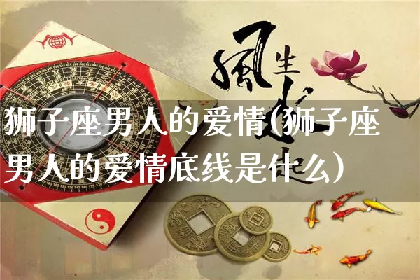 狮子座男人的爱情(狮子座男人的爱情底线是什么)_https://www.nbtfsb.com_国学动态_第1张