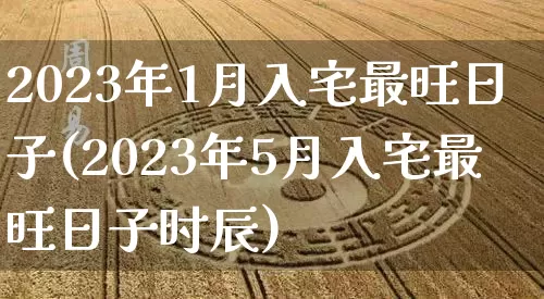 2023年1月入宅最旺日子(2023年5月入宅最旺日子时辰)_https://www.nbtfsb.com_道源国学_第1张