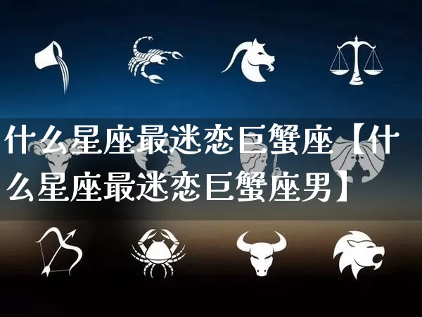 什么星座最迷恋巨蟹座【什么星座最迷恋巨蟹座男】_https://www.nbtfsb.com_国学动态_第1张