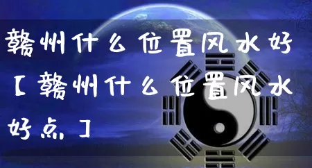 赣州什么位置风水好【赣州什么位置风水好点】_https://www.nbtfsb.com_周公解梦_第1张