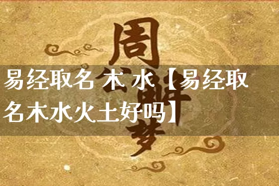 易经取名 木 水【易经取名木水火土好吗】_https://www.nbtfsb.com_易经起名_第1张