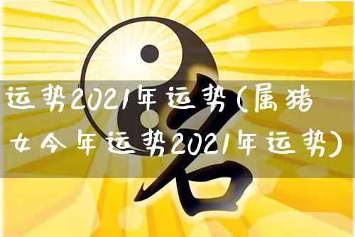 运势2021年运势(属猪女今年运势2021年运势)_https://www.nbtfsb.com_五行风水_第1张