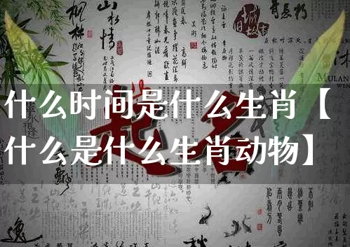 什么时间是什么生肖【什么是什么生肖动物】_https://www.nbtfsb.com_国学动态_第1张